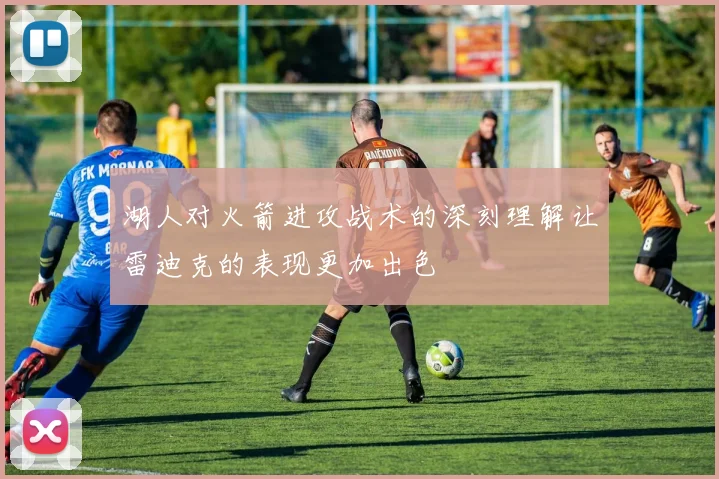 湖人对火箭进攻战术的深刻理解让雷迪克的表现更加出色