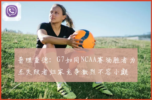 普理查德：G7如同NCAA赛场胜者为王失败者归家竞争激烈不容小觑