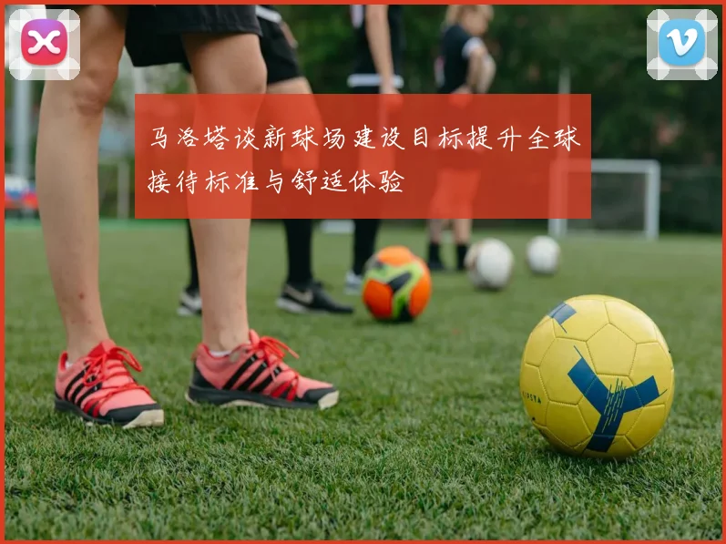 马洛塔谈新球场建设目标提升全球接待标准与舒适体验